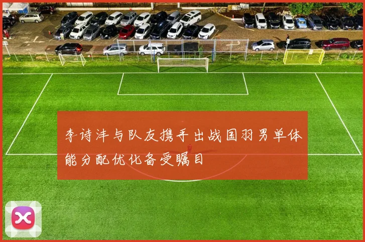 李诗沣与队友携手出战国羽男单体能分配优化备受瞩目