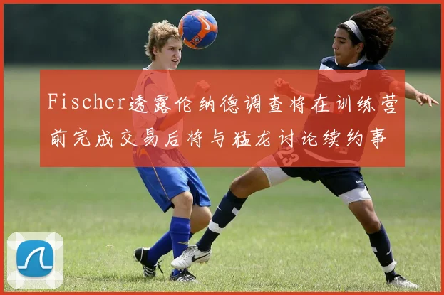 Fischer透露伦纳德调查将在训练营前完成交易后将与猛龙讨论续约事宜