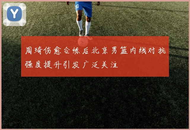 周琦伤愈合练后北京男篮内线对抗强度提升引发广泛关注