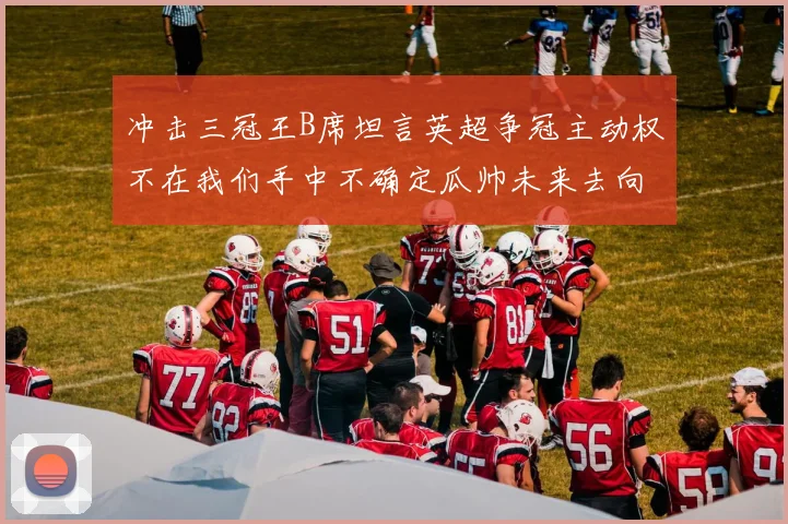 冲击三冠王B席坦言英超争冠主动权不在我们手中不确定瓜帅未来去向