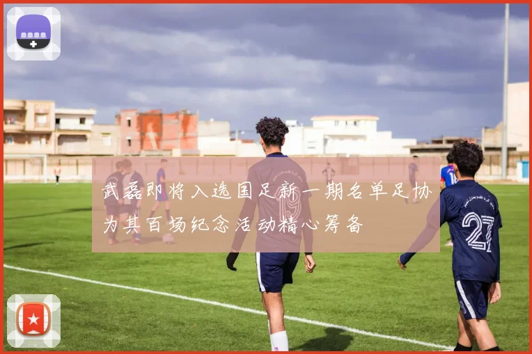 武磊即将入选国足新一期名单足协为其百场纪念活动精心筹备