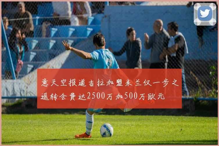 意天空报道吉拉加盟米兰仅一步之遥转会费达2500万加500万欧元