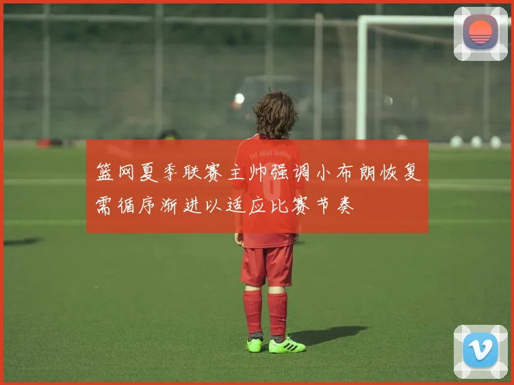 篮网夏季联赛主帅强调小布朗恢复需循序渐进以适应比赛节奏