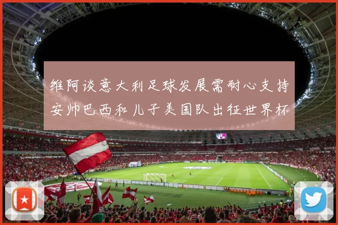 维阿谈意大利足球发展需耐心支持安帅巴西和儿子美国队出征世界杯