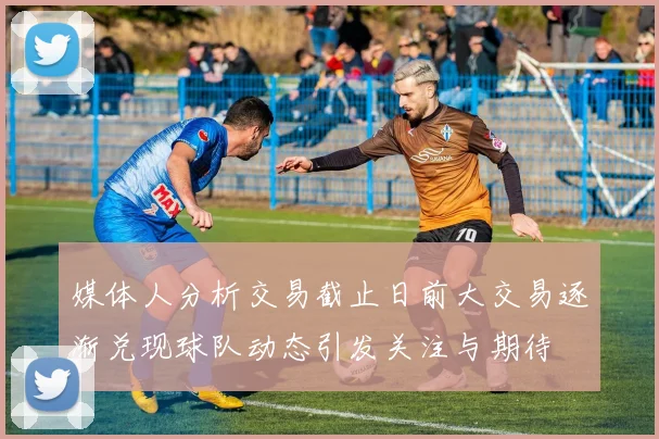 媒体人分析交易截止日前大交易逐渐兑现球队动态引发关注与期待