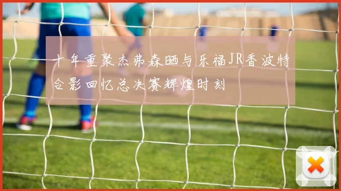十年重聚杰弗森晒与乐福JR香波特合影回忆总决赛辉煌时刻