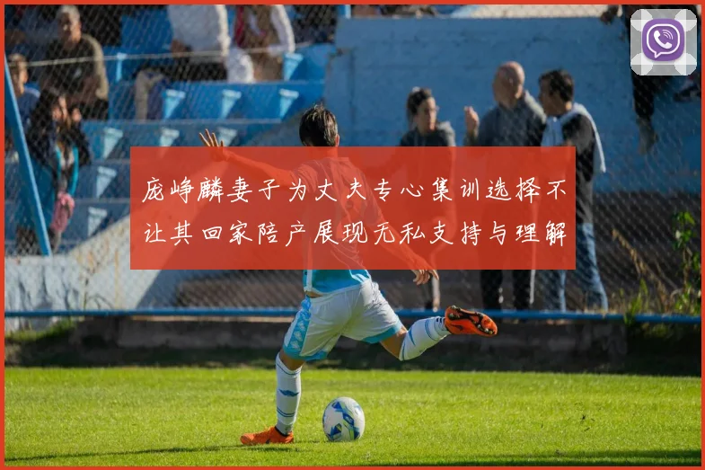 庞峥麟妻子为丈夫专心集训选择不让其回家陪产展现无私支持与理解