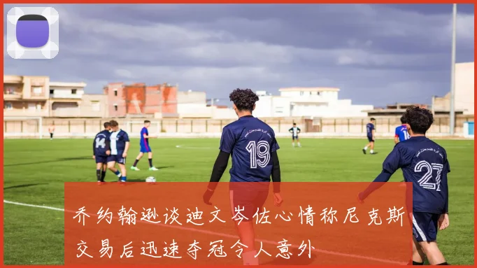 乔约翰逊谈迪文岑佐心情称尼克斯交易后迅速夺冠令人意外