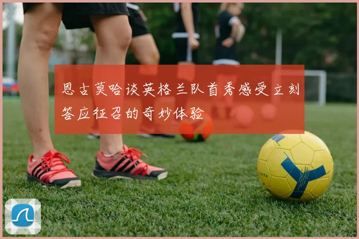 恩古莫哈谈英格兰队首秀感受立刻答应征召的奇妙体验