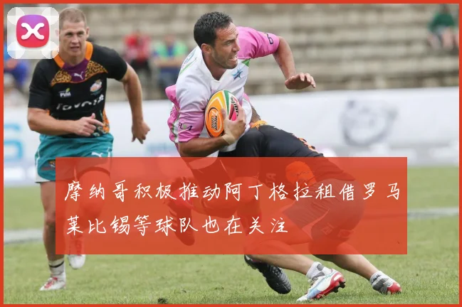 摩纳哥积极推动阿丁格拉租借罗马莱比锡等球队也在关注