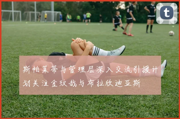 斯帕莱蒂与管理层深入交流引援计划关注金玟哉与布拉欣迪亚斯