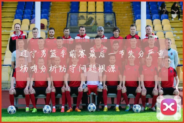 辽宁男篮季前赛最后一节失分严重杨鸣分析防守问题根源