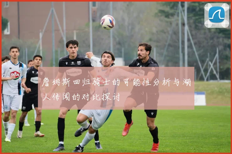 詹姆斯回归骑士的可能性分析与湖人传闻的对比探讨