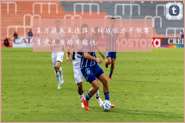莱万谈未来选择或转战低水平联赛享受生活的可能性