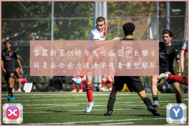 雷霆新星切特与杰伦威签下巨额合同是否会全力追逐字母哥重塑球队实力