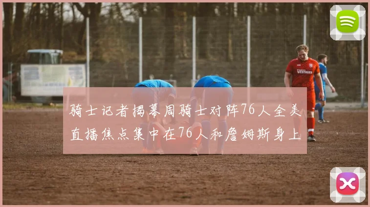 骑士记者揭幕周骑士对阵76人全美直播焦点集中在76人和詹姆斯身上
