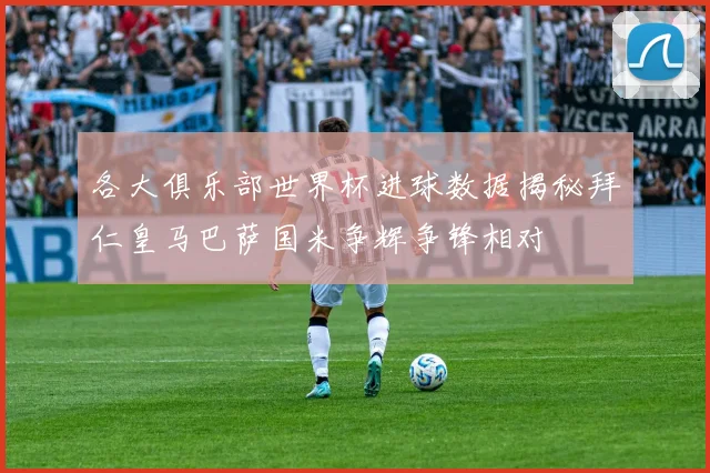 各大俱乐部世界杯进球数据揭秘拜仁皇马巴萨国米争辉争锋相对