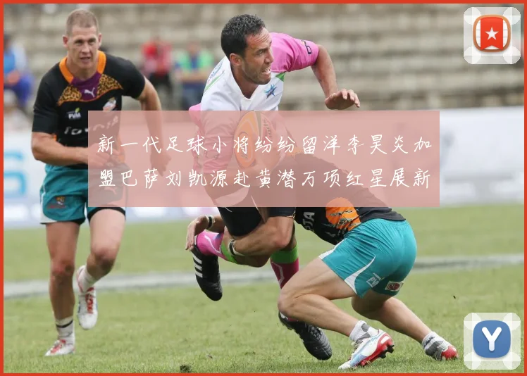 新一代足球小将纷纷留洋李昊炎加盟巴萨刘凯源赴黄潜万项红星展新希望