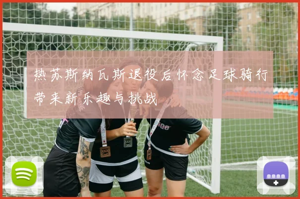热苏斯纳瓦斯退役后怀念足球骑行带来新乐趣与挑战