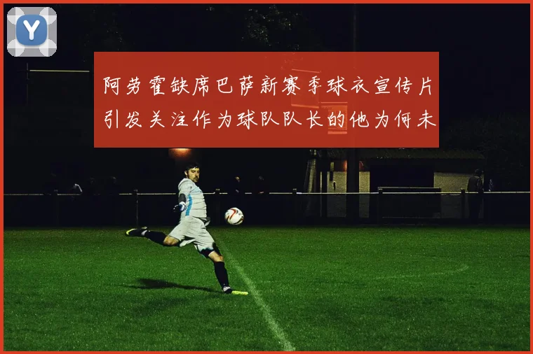 阿劳霍缺席巴萨新赛季球衣宣传片引发关注作为球队队长的他为何未现身