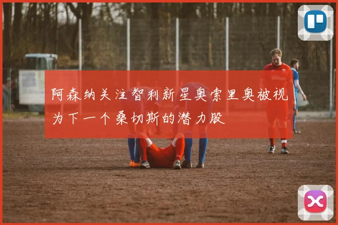 阿森纳关注智利新星奥索里奥被视为下一个桑切斯的潜力股
